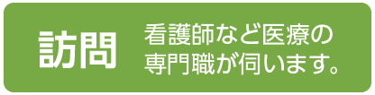 訪問（看護師など医療の専門職が伺います。）